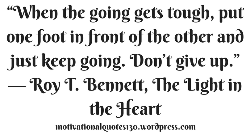 “When the going gets tough, put one foot in front of the other and just keep going. Don’t give up.” ― Roy T. Bennett, The Light in the Heart.jpg